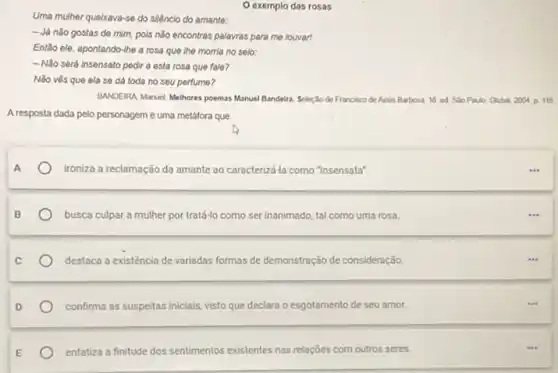 Uma mulher quelxava-se do siléncio do amante:
- Já nǎo gostas de mim, pois nǎo encontras palayras para me louvar!
Entlo ele, apontando-lhe a rosa que the morria no selo:
-Nǎo será insensato pedir a esta rosa que fale?
Nǎo vés que ela se dá toda no seu perfume?
BANDEIRA Manuel Melhores poemas Manuel Bandeira. Seleção de Francisco de Assis Barbosa 16 ed Salo Paulo Global 2004 p 116
A resposta dada pelo personagem é uma metafora que
ironiza a reclamação da amante ao caracterizd-la como "insensata".
busca culpar a mulher por tratá-lo como ser inanimado, tal como uma rosa.
destaca a existência de variadas formas de demonstração de consideração
confirma as suspeitas iniciais visto que declara o esgotamento de seu amor.
enfatiza a finitude dos sentimentos existentes nas relaçōes Ses com outros seres.
exemplo das rosas