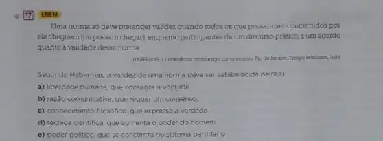 Uma norma só deve pretender validez quando todos os que possam ser concernidos por
ela cheguem (ou possam chegar), enquanto participantes de um discurso prático, a um acordo
quanto à validade dessa norma.
HABERMAS.1. Consciência moral eagi comunicativo. Rio de Janeiro.Tempo Brasileiro, 1989.
Segundo Habermas, a validez de uma norma deve ser estabelecida pelo(a)
a) liberdade humana, que consagra a vontade.
b) razão comunicativa que requer um consenso.
c) conhecimento filosófice que expressa a verdade.
d) técnica cientifica, que aumenta o poder do homem.
e) poder politico, que se concentra no sistema partidário.