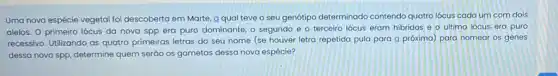 Uma nova espécie vegetal foi descoberta em Marte a qual teve o seu genótipo determinado contendo quatro lócus cada um com dois
alelos. 0 primeiro lócus da nova spp era puro dominante, o segundo e o terceiro lócus eram hibridos e o ultimo lócus era puro
recessivo. Utilizando as quatro primeiras letras do seu nome (se houver letra repetida pula para a próxima) para nomear os genes
dessa nova spp, determine quem seráo os gametas dessa nova espécie?