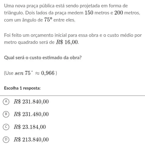 Uma nova praça pública está sendo projetada em forma de
triângulo. Dois lados da praça medem 150 metros e 200 metros,
com um ângulo de 75^circ  entre eles.
Foi feito um orçamento inicial para essa obra e o custo médio por
metro quadrado será de R 16,00
Qual será o custo estimado da obra?
(Usesen75^circ approx 0,966)
Escolha 1 resposta:
A R 231.840,00
B R 231.480,00
C R 23.184,00
D R 213.840,00