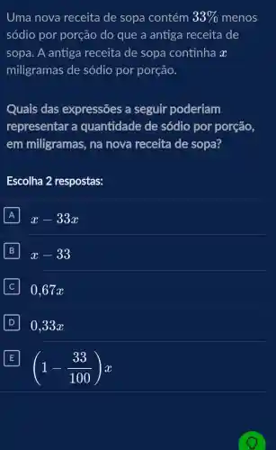 Uma nova receita de sopa contém 33%  menos
sódio por porção do que a antiga receita de
sopa. A antiga receita de sopa continha x
miligramas de sódio por porção.
Quais das expressões a seguir poderiam
representar a quantidade de sódio por porção,
em milligramas , na nova receita de sopa?
Escolha 2 respostas:
A x-33x
B x-33
0,67x
D 10.33x
E E
(1-(33)/(100))x