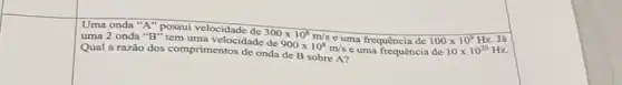 Uma onda "A" possui velocidade
uma 2 onda "B"tem uma velocidade
300times 10^8m/s
c uma frequência de 100times 10^9Hz
Qual a razǎo dos comprimentos de onda
900times 10^8m/s e