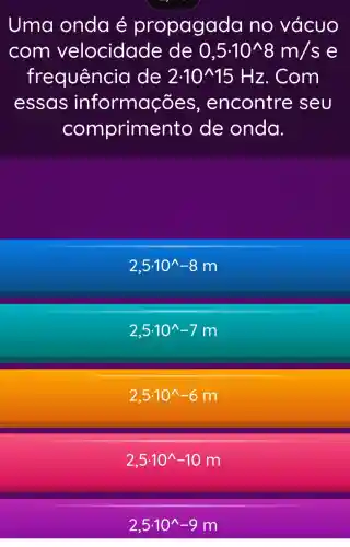 Uma onda é propagada no vácuo
com velocidad e de 0,5.10^wedge 8m/s e
frequência de 2cdot 10^wedge 15 Hz. Com
essas informações , encontre seu
comprime nto de onda.
2,5cdot 10^wedge -8m
2,5.10^wedge -7m
2,5cdot 10^wedge -6m
2,5cdot 10^wedge -10m
2,5.10^wedge -9m