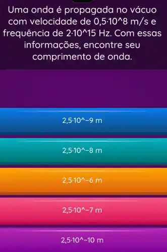 Uma onda é propagada no vácuo
com velocidade de 0,5.10^wedge 8m/s e
frequência de 2cdot 10^wedge 15Hz . Com essas
informações , encontre ; seu
comprime nto de onda.
2,5cdot 10^wedge -9m
2,5cdot 10^wedge -8m
2,5cdot 10^wedge -6m
2,5.10^wedge -7m
2,5cdot 10^wedge -10m