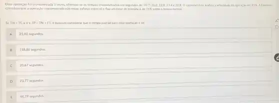 Uma operação foi cronometrada 5 vezes, obtemdo-se os tempos cronometrados em segundos de: 20,7, 21,0, 22,9, 23,4 e 20,8. O cronometrista avaliou a velocidade da operaçăo em 95 % . A Empresa considera que a operação cronometrada não exige esforço especial e fixa um fator de tolerância de 15 % sobre o tempo normal.
Se TN - TC X V e TP - TN + FT, é possivel considerar que o tempo padrăo para essa operaçăo é de:
A 25,02 segundos.
B 118,86 segundos.
C 20,67 segundos.
D 23,77 segundos.
E 48,79 segundos.