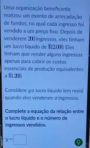 Uma organização beneficente
realizou um evento de arrecadação
de fundos, no qual cada ingresso foi
vendido a um preço fixo Depois de
venderem 200 ingressos , eles tinham
um lucro líquido de 12.000 Eles
tinham que vender alguns ingressos
apenas para cobrir os custos
essenciais de produção equivalentes
 1.200
Considere yo lucro líquido (em reais)
quando eles venderam xingressos.
Complete a equação da relação entre
lucro líquido e o número de
ingressos vendidos.
y=