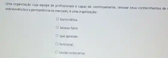 Uma organização cuja equipe de profissionais é capaz de, continuamente renovar seus conhecimentos de
sobrevivência e a permanência no mercado é uma organização:
burocrática.
laissez-faire
que aprende
funcional.
social corporativa