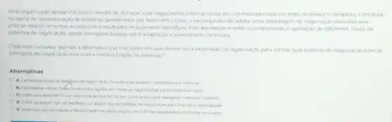 Uma organização global enfrenta o desafio de otimizar suas negociaçbes internacionals em um mercado cada vez mais dinamico e complexo Com base
nateoria da hierarquização de sistemas apresentado por Martinell e Chisi, a lideranca decide adotar uma abordagem de negociação evolutiva que
priorize relacionamentos duradouros resultados mutuamente beneficos Essa estratégia envolve a compreensão e aplicação de diferentes niveis de
sistemas de negociação, descle interaçbes basicas até a adaptação e aprendizado continuos
Dado este contexto, assinale a alternativa que traz acoes em que devem ser a prioridade da organização para alinhar suasp práticas de negociação com os
principios da negoclaç,bo evolutive e hierarquização de sistemas?
Alternativas
A) Centralizar todas as degigbes de negociaçiona sede para garantir consistencia econtrole
B) Estabelecer regras fixal protocolos rigidos em todas as negoclacbes para minimizar riscos
C) Focar exclusivamentena maximização dos lucros em curto prazo para assegurar oretorno imediato
D) Evitar qualquer tipo de feedback ou ajuste nas estrategias de negociaca o para manter a estabilidade
E) incentivar a criatividacie effexibiliclade nas negociacbes permitindo adaptacles conferme ocontento