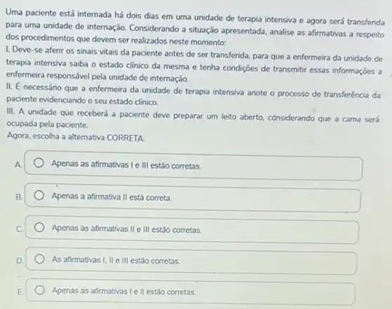 Uma paciente está internada há dois dias em uma unidade de terapia intensiva e agora será transferida
para uma unidade de internação. Considerando a situação apresentada, analise as afirmativas a respeito
dos procedimentos que devem ser realizados neste momento:
1. Deve-se aferir os sinais vitais da paciente antes de ser transferida, para que a enfermeira da unidade de
terapia intensiva saiba o estado clinico da mesma e tenha condições de transmitir essas informações a
enfermeira responsável pela unidade de internação.
II. É necessário que a enfermeira da unidade de terapia intensiva anote o processo de transferência da
paciente evidenciando o seu estado clínico
III. A unidade que receberá a paciente deve preparar um leito aberto considerando que a cama será
ocupada pela paciente.
Agora, escolha a alternativa CORRETA
Apenas as afirmativas le III estão corretas.
Apenas a afirmativa II está correta.
Apenas as afirmativas IIe III estão corretas.
As afirmativas I, II e III estão corretas.
Apenas as afirmativas Le II estão corretas.