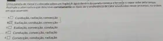 Uma panela de metal é colocada sobre um água dentro da panela começa a ferver e o vapor sobe pela tampa.
Assinale a alternativa que descreve corretamente os tipos de transferência ide calor envolvidos nesse processo na ordem
em que ocorrem:
Condução , radiação,convecção
Radiação , condução , convecção
Radiação , convecção , condução
Condução , convecção , radiação
Convecção , condução , radiação