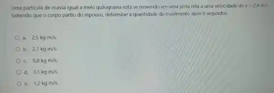 Uma partícula de massa igual a meio quilograma está se movendo em uma pista reta a uma velocidade de v=2,4m/s
Sabendo que o corpo partiu do repouso determine , a quantidade de movimento após 8 segundos.
a. 2,5kgm/s
b. 2,7kgm/s
c. 0,8kgm/s
d. 3,1kgm/s
e. 1,2kgm/s