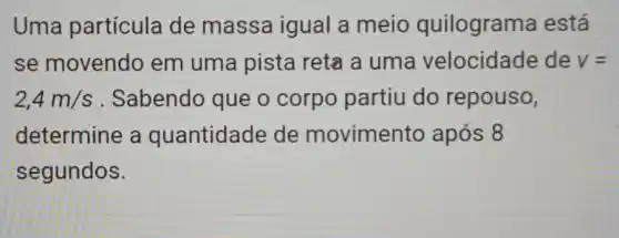 Uma partícula de massa igual a meio quilograma está
se movendo em uma pista reta a uma velocidade de v=
2,4m/s Sabendo que o corpo partiu do repouso,
determine a quantidade de movimento após 8
segundos.