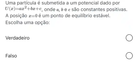 Uma partícula é submetida a um potencial dado por
U(x)=ax^2+bx+c , onde a, b e c são constantes positivas.
A posição x=0 é um ponto de equilibrio estável.
Escolha uma opção:
Verdadeiro
Falso