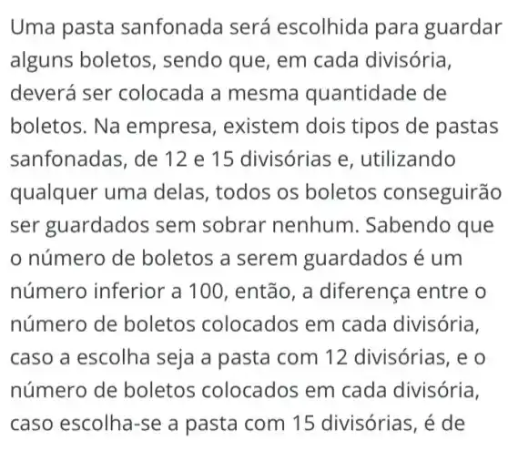 Uma pasta sanfonada será escolhida para guardar
alguns boletos , sendo que, em cada divisória,
deverá ser colocada a mesma quantid ade de
boletos. Na empresa , existem dois tipos de pastas
sanfonadas, de 12 e 15 divisórias e , utilizando
qualquer uma delas, todos os boletos conseguirão
ser guardados sem sobrar nenhum . Sabendo que
número de boletos a serem guardados é um
número inferior 'a 100, então, a diferença entre o
número de boletos colocados em cada divisória,
caso a escolha seja a pasta com 12 divisórias, e o
número de boletos colocados em cada divisória,
caso escolha-se a pasta com 15 divisórias, é de