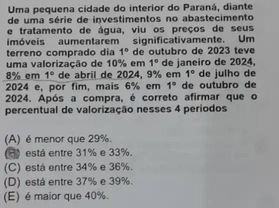 Uma pequena cidade do interior do Paraná , diante
de uma série de investimentos no abastecimento
e tratamento de ǎgua, viu os preços de seus
imóveis aumentarer n significativamente . Um
terreno comprado dia 1^0 de outubro de 2023 teve
uma valorização de 10%  em 1^circ  de janeiro de 2024,
8%  em 1^circ  de abril de 2024, 9%  em 1^circ  de julho de
2024 e, por fim, mais 6%  em 1^circ  de outubro de
2024. Após a compra, é correto afirmar que o
percentual de valorização nesses 4 periodos
(A) é menor que 29% 
(B) está entre 31%  e 33% 
(C) está entre 34%  e 36% 
(D) está entre 37%  e 39% 
(E) é maior que 40%