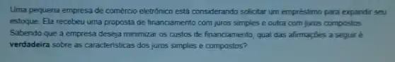 Uma pequena empresa de comércio eletrônico está considerando solicitar um empréstimo para expandir seu
estoque. Ela recebeu uma proposta de financiamento com juros simples e outra com juros compostos
Sabendo que a empresa deseja minimizar os custos de financiamento, qual das afirmações a seguir è
verdadeira sobre as caracteristicas dos juros simples e compostos?