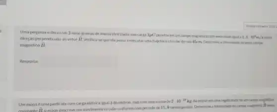 Uma pequena esfera com 2 nano gramas de massa eletrizada com carga 3mu C
penetra emum campo magnético com velocidade Igual a 1,4cdot 10^3m/s numa direçao perpendicular ao vetor overrightarrow (B).
Verifica-se que ela passa a executar uma trajetória circular de ralo 45cm. Determine a intensidade do vetor campo
magnético overrightarrow (B).
Resposta: square 
Um muoné uma particula com carga elétrica igual à do elétron.mas com uma massa de
2cdot 10^-25kg Ao entrar em uma regiáo onde hà um campo magnetico
constante overrightarrow (B)
omion descreve um movimento circular uniforme com periodo de 11,8nanosegundos. Determine a intensidade do campo magnetics i
overrightarrow (B)