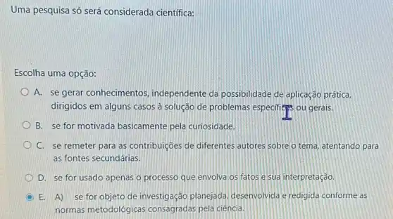 Uma pesquisa só será considerada científica:
Escolha uma opção:
A. se gerar conhecimentos independente da possibilidade de aplicação prática
dirigidos em alguns casos à solução de problemas especifies ou gerais.
B. se for motivada basicamente pela curiosidade.
C. se remeter para as contribuições de diferentes autores sobre o tema atentando para
as fontes secundárias.
D. se for usado apenas o processo que envolva os fatos e sua interpretação.
E. A) se for objeto de investigação planejada desenvolvida e redigida conforme as
normas metodológicas consagradas pela ciência.