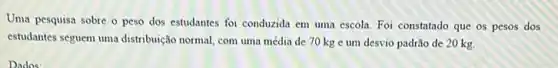 Uma pesquisa sobre o peso dos estudantes foi conduzida em uma escola Foi constatado que os pesos dos
estudantes seguem uma distribuição normal, com uma média de 70 kg e um desvio padrão de 20 kg.
Dados