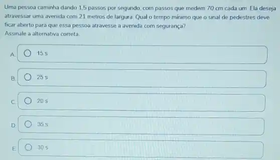 Uma pessoa caminha dando 1,5 passos por segundo, com passos que medem 70 cm cada um. Ela deseja
atravessar uma avenida com 21 metros de largura. Qual o tempo mínimo que o sinal de pedestres deve
ficar aberto para que essa pessoa atravesse a avenida com segurança?
Assinale a alternativa correta.
A
15 s
B.
25 s
C.
square 
D.
square 
30 s