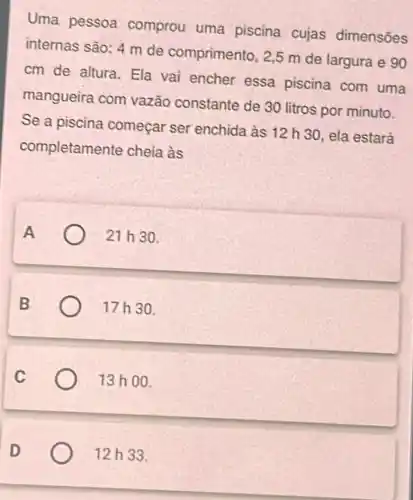 Uma pessoa comprou uma piscina cujas dimensões
internas são: 4 m de comprimento 2,5 m de largura e 90
cm de altura . Ela vai encher essa piscina com uma
mangueira com vazão constante de 30 litros por minuto.
Se a piscina começar ser enchida às 12 h 30, ela estará
completamen te cheia às
A	21 h 3 a
B	17h30.
C	13 ho 0.
12h33.