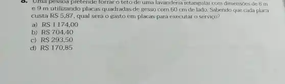 Uma pessoa pretende forrar o teto de uma lavanderia retangular com dimensões de 8 m
e 9 m utilizando placas quadradas de gesso com 60 cm de lado. Sabendo que cada placa
custa RS5,87 , qual será 0 gasto em placas para executar o serviço?
a) RS1174,00
b) RS704,40
C) RS293,50
d) RS170,85