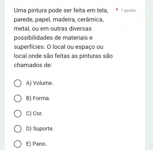 Uma pintura pode ser feita em tela 1 ponto
parede, papel , madeira, cerâmica,
metal, ou em outras diversas
possibilidades de materiais e
superficies. O local ou espaço ou
local onde são feitas as pinturas são
chamados de:
A) Volume.
B) Forma.
C) Cor.
D) Suporte.
E) Pano.