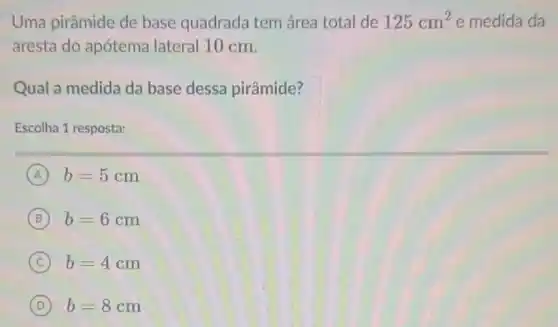 Uma pirâmide de base quadrada tem área total de 125cm^2 e medida da
aresta do apótema lateral 10 cm.
Qual a medida da base dessa pirâmide?
Escolha 1 resposta:
A b=5cm
B b=6cm
C b=4cm
D b=8cm