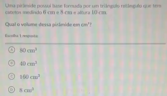 Uma pirâmide possui base formada por um triângulo retângulo que tem
catetos medindo 6 cm e 8 cme altura 10 cm.
Qual o volume dessa pirâmide em cm^3
Escolha 1 resposta:
A 80cm^3
B 40cm^3
C 160cm^3
D 8cm^3