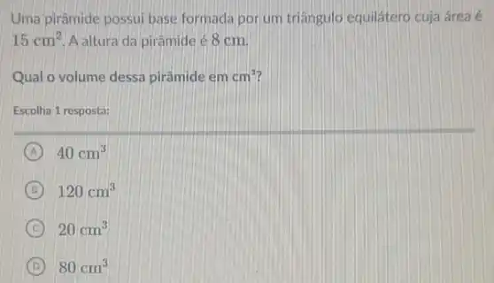 Uma pirâmide possui base formada porum triângulo equilátero cuja área é
15cm^2 A altura da pirâmide é 8 cm
Qual o volume dessa pirâmide em cm^3
Escolha 1 resposta:
A 40cm^3
B 120cm^3
C 20cm^3
D 80cm^3