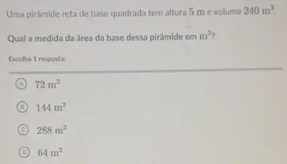 Uma pirâmide reta de base quadrada tem altura 5 m e volume
240m^3
Qual a medida da área da base dessa pirâmide em m^2
Escolha 1 resposta:
A 72m^2
B 144m^2
C 288m^2
D 64m^2