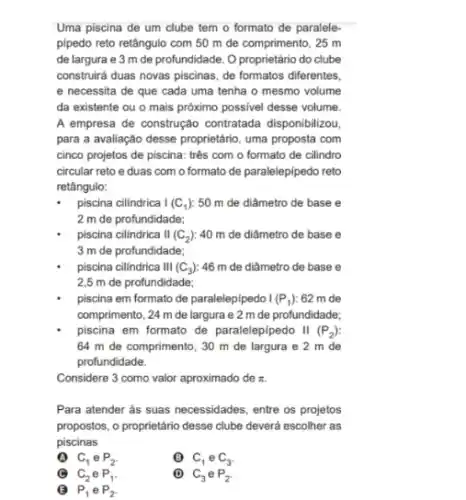 Uma piscina de um clube tem o formato de paralele-
pipedo reto retângulo com 50 m de comprimento , 25 m
de largura e 3 m de profundidade. O proprietário do clube
construird duas novas piscinas de formatos diferentes,
e necessita de que cada uma tenha o mesmo volume
da existente ou o mais próximo possivel desse volume.
A empresa de construção contratada disponibilizou,
para a avaliação desse proprietário, uma proposta com
cinco projetos de piscina.três com o formato de cilindro
circular reto e duas com o formato de paralelepipedo reto
retângulo:
piscina cilindrica I (C_(1)) 50 m de diâmetro de base e
2 m de profundidade;
piscina cilindrica II (C_(2)) 40 m de diâmetro de base e
3 m de profundidade;
piscina cillndrica III (C_(3)) :46 m de diâmetro de base e
2,5 m de profundidade;
piscina em formato de paralelepipedo I (P_(1)) 62 m de
comprimento, 24 m de largura e 2 m de profundidade;
piscina em formato de paralelepipedo II (P_(2))
64 m de comprimento , 30 m de largura e 2 m de
profundidade.
Considere 3 como valor aproximado de pi .
Para atender as suas necessidades, entre os projetos
propostos, o proprietário desse clube deverá escolher as
piscinas
C_(1) e P_(2)
6 C_(1) e C_(3)
C_(2) e P_(1).
P_(1) e P_(2)
C_(3) e P_(2)