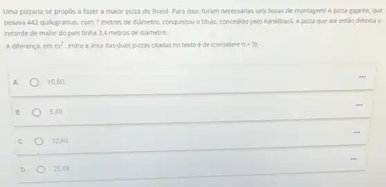 Uma pizzaria se propôs a fazer a maior pizza do Brasil. Para isso, foram necessárias seis horas de montagem! A pizza gigante, que
pesava 442 quilogramas, com 7 metros de diâmetro conquistou o titulo, concedido pelo RankBrasil. A pizza que até então detinha o
recorde de maior do pais tinha 3,4 metros de diâmetro.
A diferença, em m^2 entre a área das duas pizzas citadas no texto é de (considere pi =3)
A
10,80
B
5,40
C
32.40
28,08