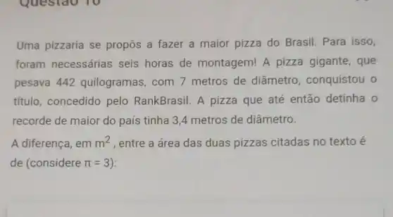 Uma pizzaria se propôs a fazer a maior pizza do Brasil. Para isso,
foram necessárias seis horas de montagem! A pizza gigante , que
pesava 442 quilogramas, com 7 metros de diâmetro , conquistou o
título, concedido pelo RankBrasil A pizza que até então detinha o
recorde de maior do país tinha 3 A metros de diâmetro.
A diferença, em m^2 , entre a área das duas pizzas citadas no texto e
de (considere pi =3