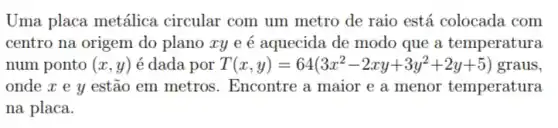 Uma placa metálica circular com um metro de raio está colocada com
centro na origem do plano xy e é aquecida de modo que a temperatura
num ponto (x,y) é dada por T(x,y)=64(3x^2-2xy+3y^2+2y+5) graus,
onde x e y estão em metros . Encontre a maior e a menor temperatura
na placa.