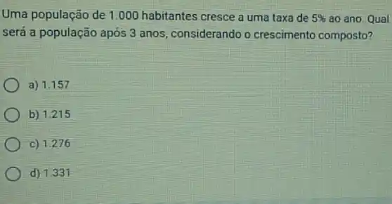 Uma população de 1 .000 habitantes cresce a uma taxa de 5%  ao ano. Qual
será a população após 3 anos, considerando o crescimento composto?
a) 1.157
b) 1.215
c) 1.276
d) 1.331