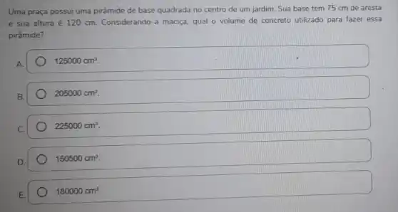 Uma praça possui uma pirâmide de base quadrada no centro de um jardim. Sua base tem 75 cm de aresta
e sua altura é 120 cm. Considerando-a maciça, qual o volume de concreto utilizado para fazer essa
pirâmide?
A.
125000cm^3
B.
205000cm^3
225000cm^3
150500cm^3
180000cm^3