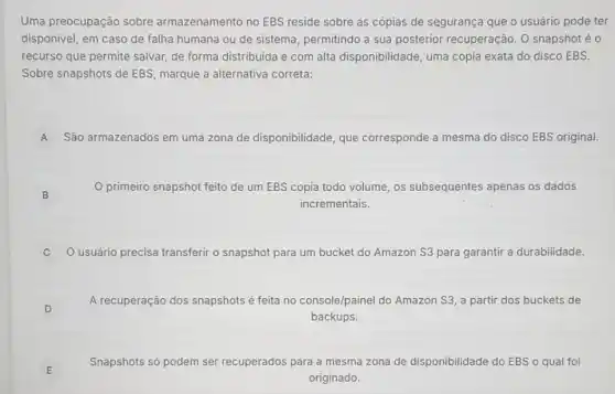 Uma preocupação sobre armazenamento no EBS reside sobre as cópias de segurança que o usuário pode ter
disponivel, em caso de falha humana ou de sistema, permitindo a sua posterior recuperação. 0 snapshot é 0
recurso que permite salvar de forma distribuida e com alta disponibilidade uma cópia exata do disco EBS.
Sobre snapshots de EBS marque a alternativa correta:
A São armazenados em uma zona de disponibilidade que corresponde a mesma do disco EBS original.
B
primeiro snapshot feito de um EBS copia todo volume, os subsequentes apenas os dados
incrementais.
Usuário precisa transferir o snapshot para um bucket do Amazon S3 para garantir a durabilidade.
c
D D
A recuperação dos snapshots é feita no console/painel do Amazon S3, a partir dos buckets de
backups.
E
Snapshots só podem ser recuperados para a mesma zona de disponibilidade do EBS 0 qual foi
originado.