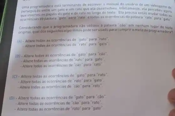 Uma programadora está terminando de escrever o manual do de um videogame de
perseguição entre um gato e um rato que ela desenvolveu Infelizmente, ela agora
que inverteu os papéis do gato e do rato ao longo do texto . Ela precisa então mudar todas as
ocorrências da palavra "gato "para "rato" e todas as ocorrências da palavra "rato" para gato".
Considerando que a programadora não utilizou a palavra "cão" em nenhum lugar do texto
original, qual dos seguintes algoritmos pode ser usado para cumprir a meta da programadora?
(A) - Altere todas as ocorrências de "gato" para "rato".
- Altere todas as ocorrências de "rato" para "gato".
(B) - Altere todas as ocorrências de "gato" para "cão".
- Altere todas as ocorrências de "rato" para "gato".
- Altere todas as ocorrências de "cão" para "rato".
(C) - Altere todas as ocorrências de "gato" para "rato".
- Altere todas as ocorrências de "rato" para "gato".
- Altere todas as ocorrências de "cão" para "rato".
(D) - Altere todas as ocorrências de "gato" para "cão".
- Altere todas as ocorrências de "cão" para "rato".
- Altere todas as ocorrências de "rato" para "gato".