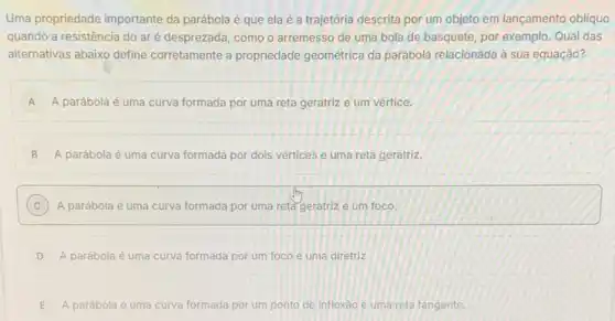 Uma propriedade importante da parábola é que ela é a trajetória descrita por um objeto em lançamento obliquo
quando a resistência do aré desprezada, como o arremesso de uma bola de basquete, por exemplo. Qual das
alternativas abaixo define corretamente a propriedade geométrica da parábola relacionada à sua equação?
A A parábola é uma curva formada por uma reta geratrize um vértice. A
B A parábola é uma curva formada por dols vértices e uma reta geratriz.
C A parábola é uma curva formada por uma reta geratriz e um foco.
D A parábola é uma curva formada por um foco e uma diretriz.
E A parábola é uma curva formada por um ponto de inflexǎo e uma reta tangente.