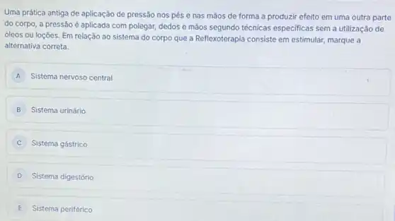 Uma prática antiga de aplicação de pressão nos pés e nas mãos de forma a produzir efeito em uma outra parte
do corpo, a pressão é aplicada com polegar,dedos e mãos segundo técnicas especificas sem a utilização de
óleos ou loções. Em relação ao sistema do corpo que a Reflexoterapia consiste em estimular, marque a
alternativa correta.
A Sistema nervoso central
B Sistema urinário
Sistema gástrico
D Sistema digestório
E Sistema periférico