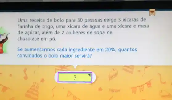 Uma receita de bolo para 30 pessoas exige 3 xicaras de
farinha de trig o, uma xicara de água e uma xícara e meia
de açúcar, além de 2 colheres de sopa de
chocolate em pó.
Se aumentarmos cada ingrediente em 20%  quantos
convidados o bolo maior servirá?
square  ?