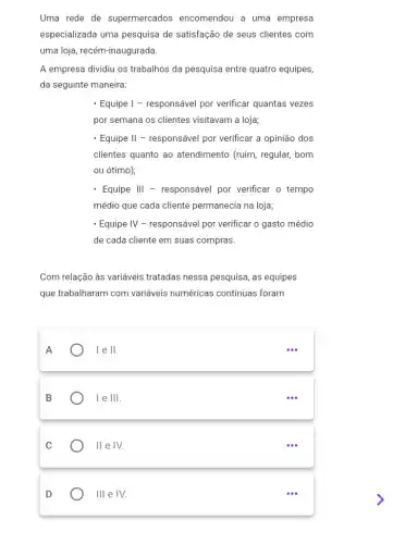 Uma rede de supermercados encomendou a uma empresa
especializada uma pesquisa de satisfação de seus clientes com
uma loja, recém-inaugurada.
A empresa dividiu os trabalhos da pesquisa entre quatro equipes,
da seguinte maneira:
- Equipe I - responsável por verificar quantas vezes
por semana os clientes visitavam a loja;
- Equipe II - responsável por verificar a opinião dos
clientes quanto ao atendimento (ruim, regular,bom
ou ótimo);
- Equipe III - responsável por verificar o tempo
médio que cada cliente permanecia na loja;
- Equipe IV - responsável por verificar o gasto médio
de cada cliente em suas compras.
Com relação às variáveis tratadas nessa pesquisa, as equipes
que trabalharam com variáveis numéricas continuas foram
A
le II.
B
le III
C
II e IV.
D
III e IV.