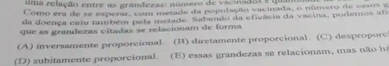 uma relação uv
Como era de entre as grandezas número de vacinados cinada, o número de casos g se esperar, com metade da populaca effecia da vacina, podemos afi
que as grandezas citadas se relacionam de forma
(B) diretam ente proporcional. (C)despropore
(A) inversamente proporcional.
(D) subitamente proporcional.
(E) essas grandezas se relacionam, mas não h<