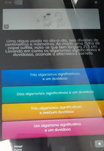 Uma régua usada dia-a-dia, tem divisōes de
e milimetros. , Ao medir uma
pel sulfite, noto-se que tem largurg	cm
Levando em conta os algo algarismos significat	e
duvidoso assinale a c alternativa correta.
Três algarismos significativos
e um duvidoso
Dois olgorismos significativos e um duvidoso
Três algarismos significativos
e nenhum duvidoso
Um algarismo significativo
e um duvidoso