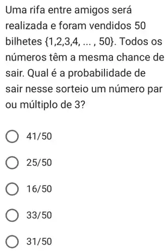 Uma rifa entre amigos será
realizada e foram vendidos 50
bilhetes  1,2,3,4,ldots ,50  Todos os
número s têm a mesma chance de
sair. Qual é a probabilid ade de
sair nesse sorteio um número par
ou múltiplo de 3?
41/50
25/50
16/50
33/50
31/50