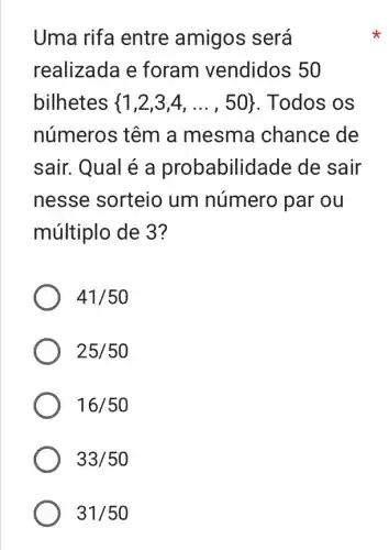 Uma rifa entre amigos será
realizada e foram vendidos 50
bilhetes  1,2,3,4,ldots ,50  . Todos os
números têm a mesma chance de
sair. Qual é a probabilid ade de sair
nesse sorteio um número par ou
múltiplo de 3?
41/50
25/50
16/50
33/50
31/50