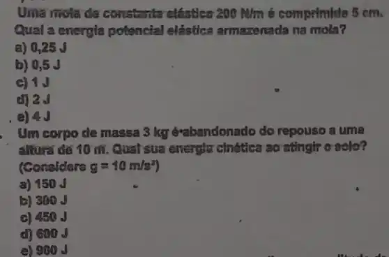 Uma riola de constanta elástica 200 Alm é comprituide 5 cm.
Qual a energia potencial elástica armazenada na mola?
a) 0,25 J
b) 0,5 J
c) 1.J
d) 20
Um corpo de massa 3 kg é-abandonado do repouso a uma
altura để 10 m . Qual sua energia chética ao asingir c sole?
(Considere g=10m/s^2)
a) 150
a) 300
c) 450
d) 600 J
(a) 900 s