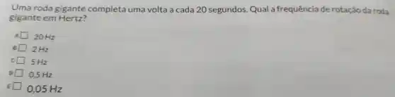 Uma roda gigante completa uma volta a cada 20 segundos . Qual a frequência de rotação da roda
gigante em Hertz?
20 Hz
B 2 Hz
5 Hz
0,5 Hz
0,05 Hz