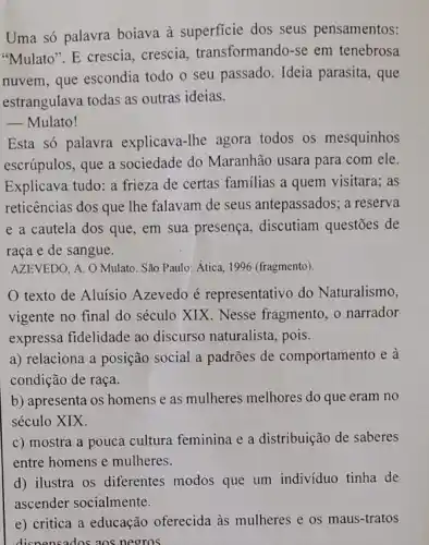 Uma só palavra boiava à superficie dos seus pensamentos:
"Mulato". E crescia crescia, transformando -se em tenebrosa
nuvem, que escondia todo o seu passado Ideia parasita, que
estrangulava todas as outras ideias.
__ Mulato!
Esta só palavra explicava-lhe agora todos os mesquinhos
escrúpulos, que a sociedade do Maranhão usara para com ele.
Explicava tudo: a frieza de certas familias a quem visitara; as
reticências dos que lhe falavam de seus antepassados; a reserva
e a cautela dos que, em sua presença , discutiam questões de
raça e de sangue.
AZEVEDO, A. O Mulato São Paulo: Ática, 1996 (fragmento).
texto de Aluísio Azevedo é representativo do Naturalismo,
vigente no final do século XIX. Nesse fragmento, o narrador
expressa fidelidade ao discurso naturalista, pois.
a) relaciona a posição social a padrões de comportamento e à
condição de raça.
b) apresenta os homens e as mulheres melhores do que eram no
século XIX.
c) mostra a pouca cultura feminina e a distribuição de saberes
entre homens e mulheres.
d) ilustra os diferentes modos que um individuo tinha de
e) critica a educação oferecida às mulheres e os maus-tratos
dispensados aos negros